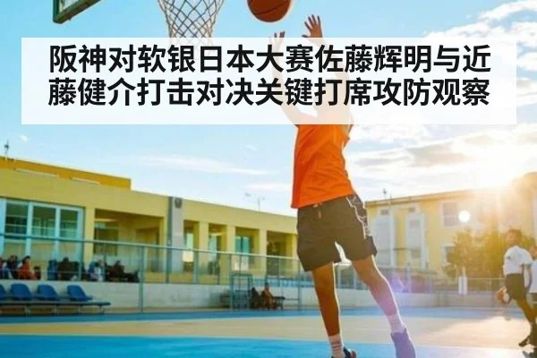 阪神对软银日本大赛佐藤辉明与近藤健介打击对决关键打席攻防观察