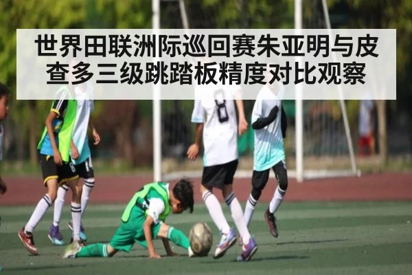 世界田联洲际巡回赛朱亚明与皮查多三级跳踏板精度对比观察